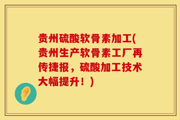 贵州硫酸软骨素加工(贵州生产软骨素工厂再传捷报，硫酸加工技术大幅提升！)