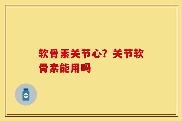 软骨素关节心？关节软骨素能用吗