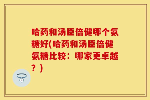 哈药和汤臣倍健哪个氨糖好(哈药和汤臣倍健氨糖比较：哪家更卓越？)