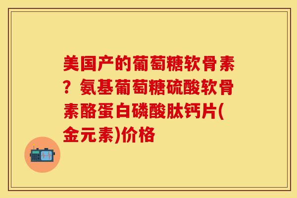美国产的葡萄糖软骨素？氨基葡萄糖硫酸软骨素酪蛋白磷酸肽钙片(金元素)价格
