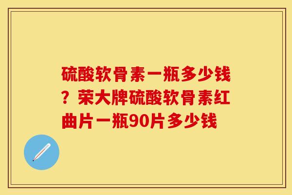 硫酸软骨素一瓶多少钱?荣大牌硫酸软骨素红曲片一瓶90片多少钱