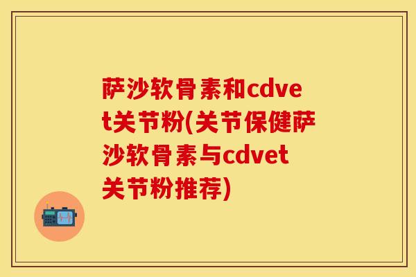 萨沙软骨素和cdvet关节粉(关节保健萨沙软骨素与cdvet关节粉推荐) 萨沙软骨素和cdvet关节粉(关节保健萨沙软骨素与cdvet关节粉推荐)