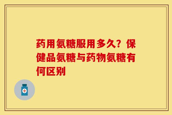 药用氨糖服用多久？保健品氨糖与药物氨糖有何区别