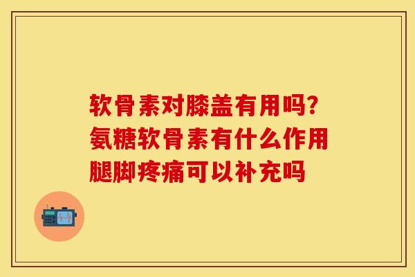 软骨素对膝盖有用吗？氨糖软骨素有什么作用腿脚疼痛可以补充吗
