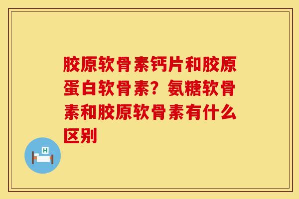 胶原软骨素钙片和胶原蛋白软骨素？氨糖软骨素和胶原软骨素有什么区别