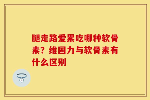 腿走路爱累吃哪种软骨素？维固力与软骨素有什么区别