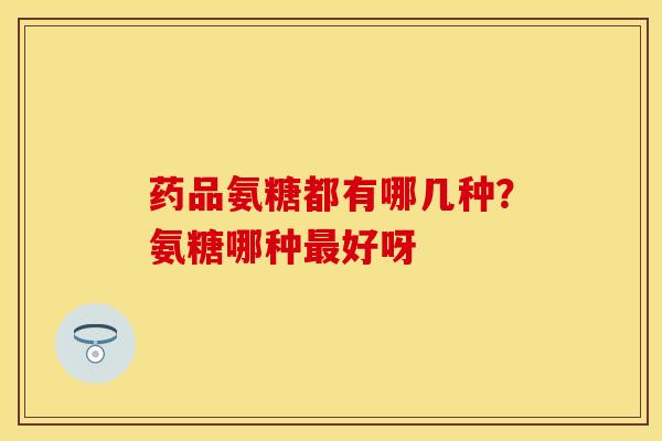药品氨糖都有哪几种？氨糖哪种最好呀