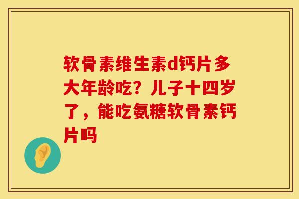 软骨素维生素d钙片多大年龄吃？儿子十四岁了，能吃氨糖软骨素钙片吗