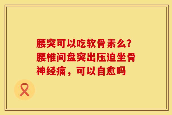 腰突可以吃软骨素么?腰椎间盘突出压迫坐骨痛,可以自愈吗 腰突可以吃软骨素么?腰椎间盘突出压迫坐骨痛,可以自愈吗