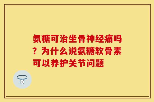 氨糖可治坐骨神经痛吗？为什么说氨糖软骨素可以养护关节问题