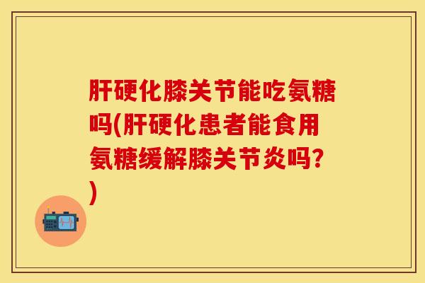 肝硬化膝关节能吃氨糖吗(肝硬化患者能食用氨糖缓解膝关节炎吗？)
