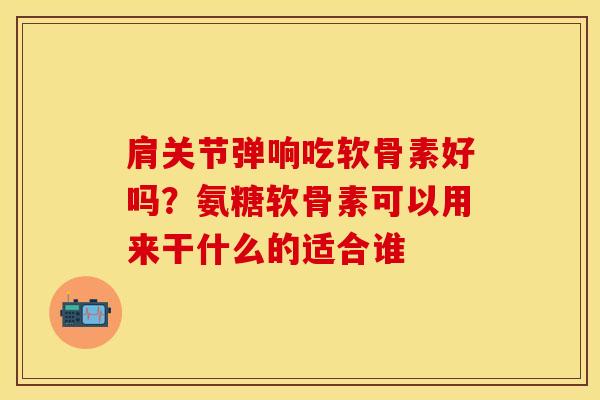 肩关节弹响吃软骨素好吗？氨糖软骨素可以用来干什么的适合谁