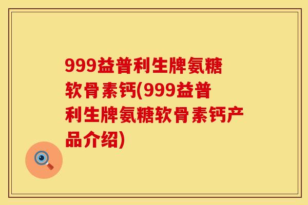 999益普利生牌氨糖软骨素钙(999益普利生牌氨糖软骨素钙产品介绍)