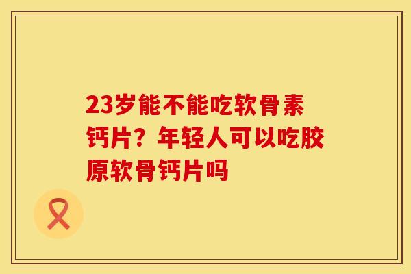 23岁能不能吃软骨素钙片？年轻人可以吃胶原软骨钙片吗