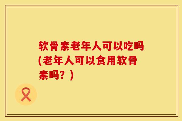 软骨素老年人可以吃吗(老年人可以食用软骨素吗？)