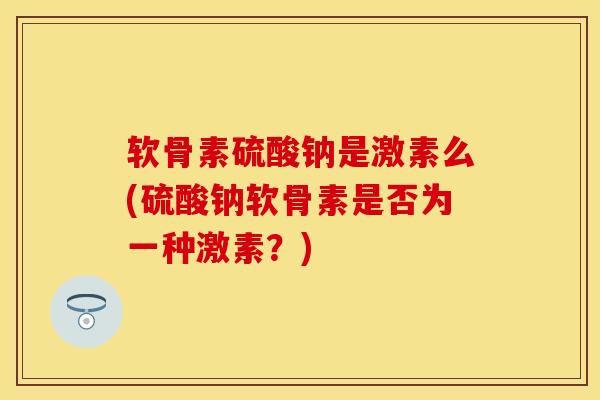 软骨素硫酸钠是激素么(硫酸钠软骨素是否为一种激素？)