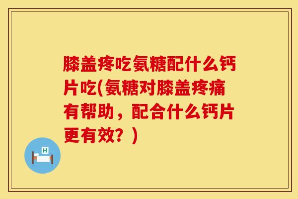 膝盖疼吃氨糖配什么钙片吃(氨糖对膝盖疼痛有帮助，配合什么钙片更有效？)