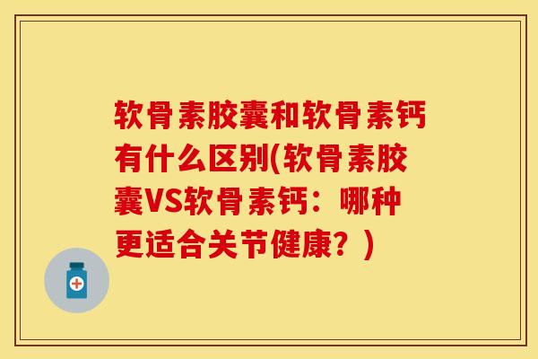 软骨素胶囊和软骨素钙有什么区别(软骨素胶囊VS软骨素钙：哪种更适合关节健康？)