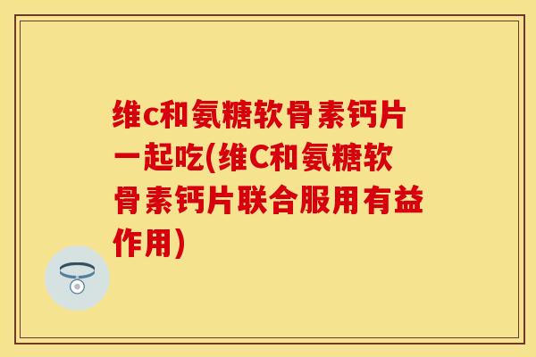 维c和氨糖软骨素钙片一起吃(维C和氨糖软骨素钙片联合服用有益作用)