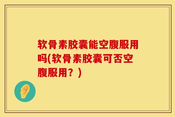 软骨素胶囊能空腹服用吗(软骨素胶囊可否空腹服用？)