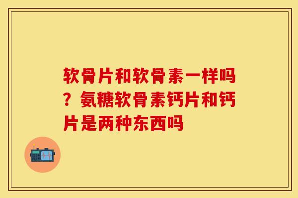 软骨片和软骨素一样吗？氨糖软骨素钙片和钙片是两种东西吗