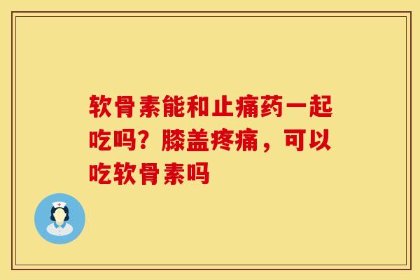软骨素能和止痛药一起吃吗？膝盖疼痛，可以吃软骨素吗