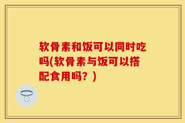 软骨素和饭可以同时吃吗(软骨素与饭可以搭配食用吗?) 软骨素和饭可以同时吃吗(软骨素与饭可以搭配食用吗?)