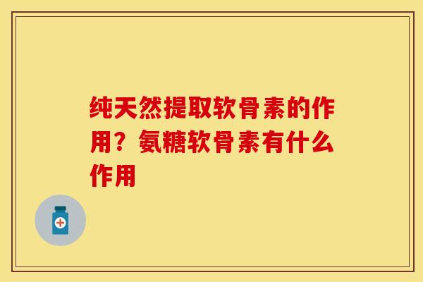 纯天然提取软骨素的作用？氨糖软骨素有什么作用