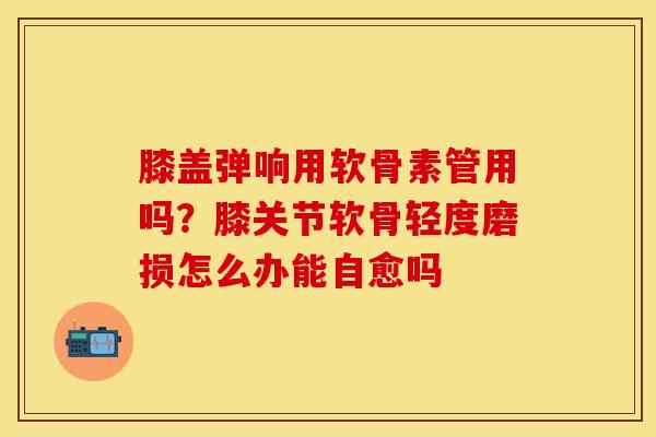 膝盖弹响用软骨素管用吗？膝关节软骨轻度磨损怎么办能自愈吗