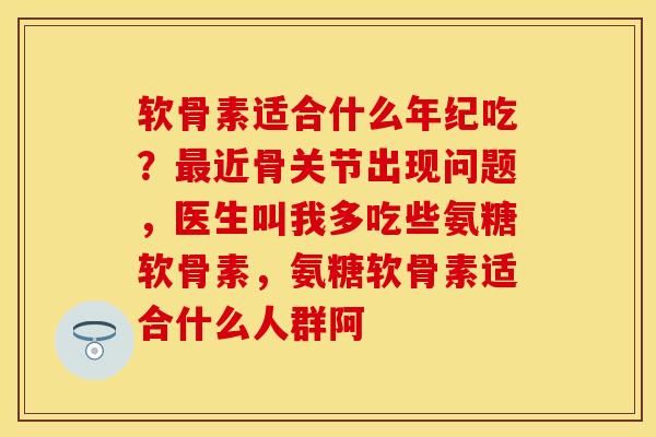 软骨素适合什么年纪吃？最近骨关节出现问题，医生叫我多吃些氨糖软骨素，氨糖软骨素适合什么人群阿