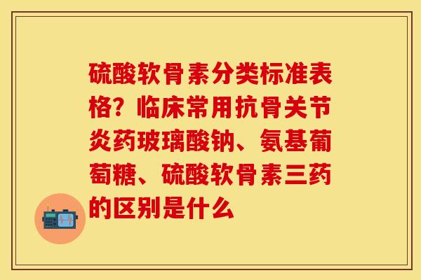 硫酸软骨素分类标准表格？临床常用抗骨关节炎药玻璃酸钠、氨基葡萄糖、硫酸软骨素三药的区别是什么