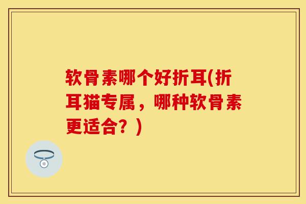 软骨素哪个好折耳(折耳猫专属，哪种软骨素更适合？)