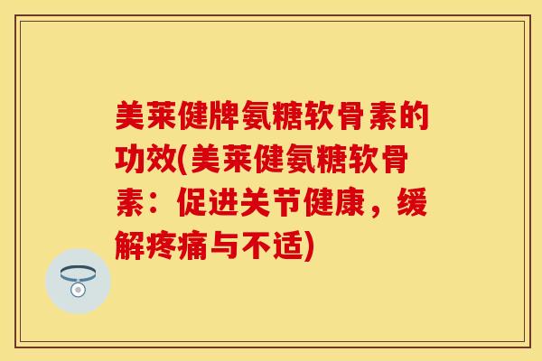 美莱健牌氨糖软骨素的功效(美莱健氨糖软骨素：促进关节健康，缓解疼痛与不适)