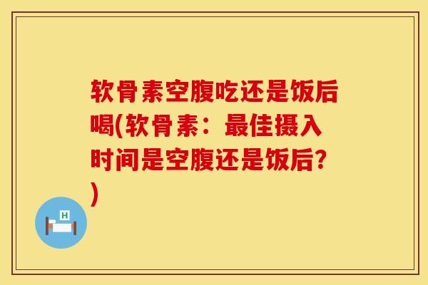 软骨素空腹吃还是饭后喝(软骨素：最佳摄入时间是空腹还是饭后？)