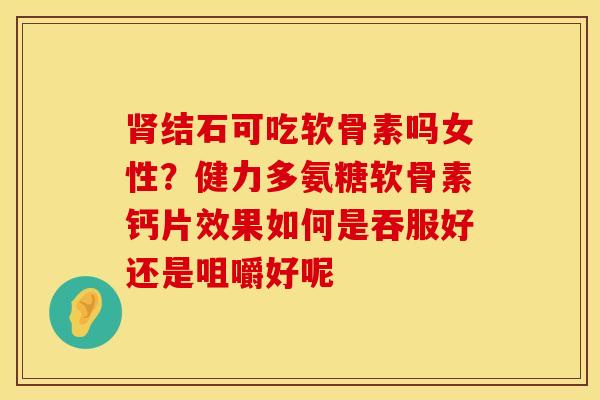 肾结石可吃软骨素吗女性？健力多氨糖软骨素钙片效果如何是吞服好还是咀嚼好呢