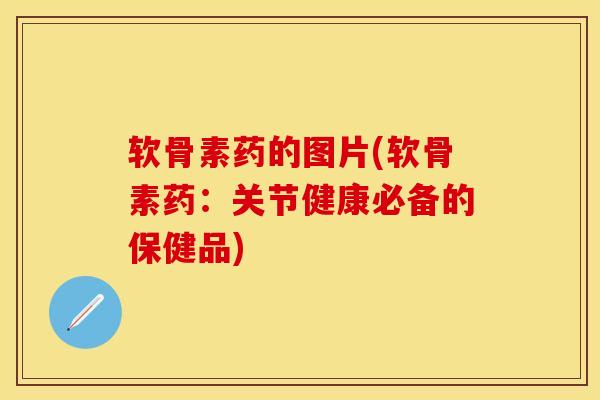 软骨素药的图片(软骨素药：关节健康必备的保健品)