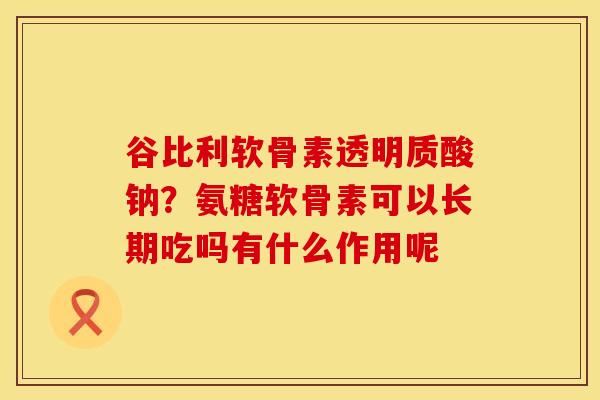 谷比利软骨素透明质酸钠？氨糖软骨素可以长期吃吗有什么作用呢