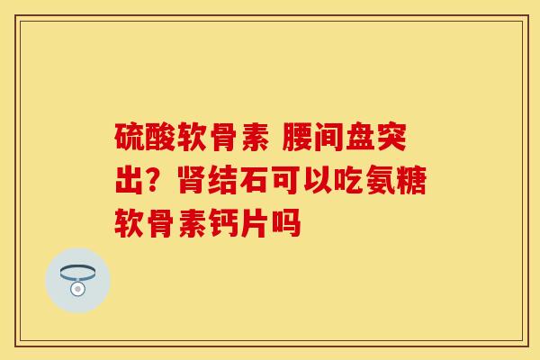 硫酸软骨素 腰间盘突出？肾结石可以吃氨糖软骨素钙片吗
