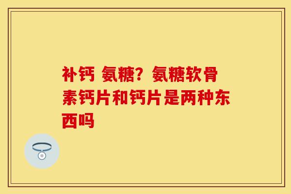 补钙 氨糖？氨糖软骨素钙片和钙片是两种东西吗