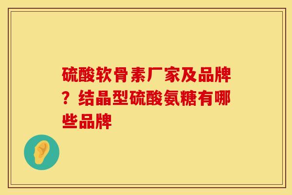硫酸软骨素厂家及品牌?结晶型硫酸氨糖有哪些品牌 硫酸软骨素厂家及品牌?结晶型硫酸氨糖有哪些品牌