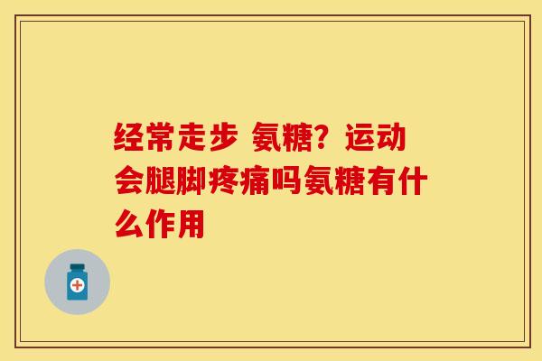 经常走步 氨糖?运动会腿脚吗氨糖有什么作用 经常走步 氨糖?运动会腿脚吗氨糖有什么作用