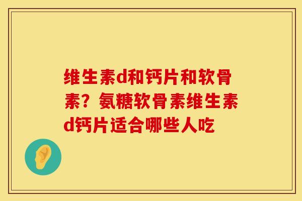 维生素d和钙片和软骨素？氨糖软骨素维生素d钙片适合哪些人吃