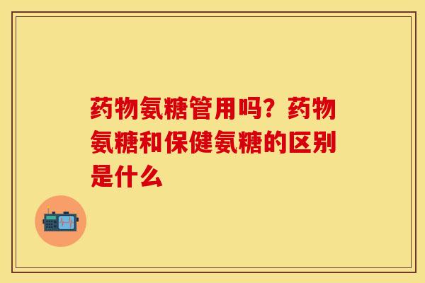 药物氨糖管用吗？药物氨糖和保健氨糖的区别是什么