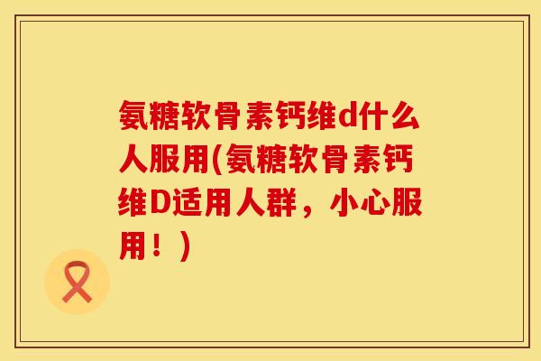 氨糖软骨素钙维d什么人服用(氨糖软骨素钙维D适用人群，小心服用！)