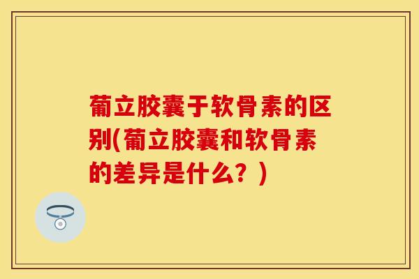 葡立胶囊于软骨素的区别(葡立胶囊和软骨素的差异是什么？)