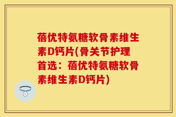 蓓优特氨糖软骨素维生素D钙片(骨关节护理首选：蓓优特氨糖软骨素维生素D钙片)