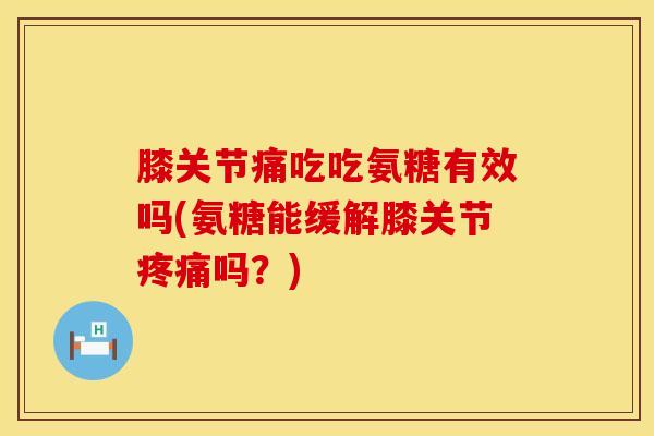 膝关节痛吃吃氨糖有效吗(氨糖能缓解膝关节疼痛吗？)