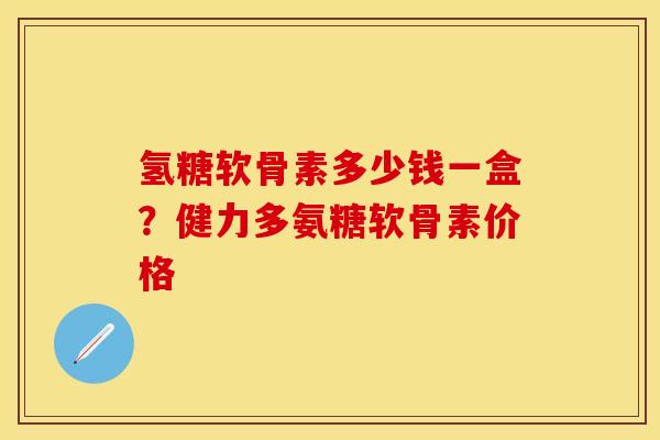 氢糖软骨素多少钱一盒？健力多氨糖软骨素价格