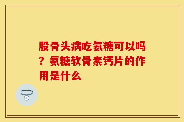 股骨头病吃氨糖可以吗？氨糖软骨素钙片的作用是什么