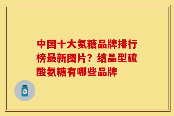 中国十大氨糖品牌排行榜最新图片？结晶型硫酸氨糖有哪些品牌